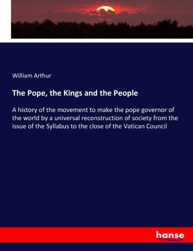 The Pope, the Kings and the People: A history of the movement to make the pope governor of the world by a universal reconstruction of society from the ... Syllabus to the close of the Vatican Council