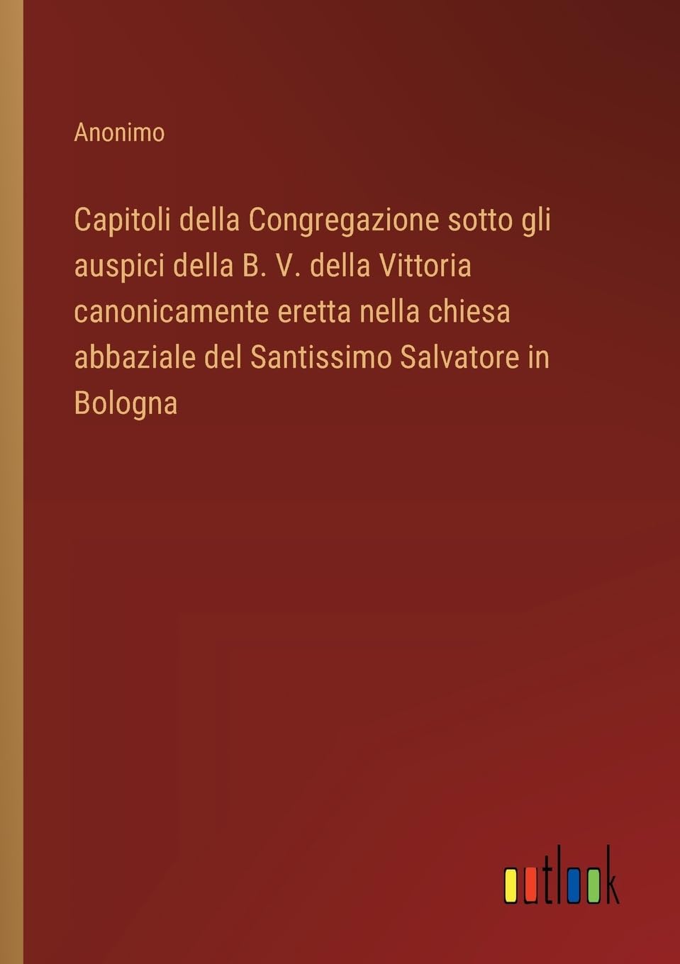 Capitoli della Congregazione sotto gli auspici della B. V. della Vittoria canonicamente eretta nella chiesa abbaziale del Santissimo Salvatore in Bologna