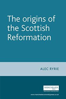 The Origins of the Scottish Reformation (Politics, Culture and Society in Early Modern Britain)