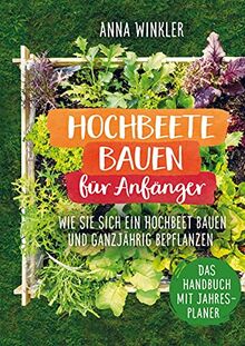 Hochbeete bauen für Anfänger: Wie Sie sich ein Hochbeete bauen und ganzjährig bepflanzen - Das Handbuch mit Jahresplaner