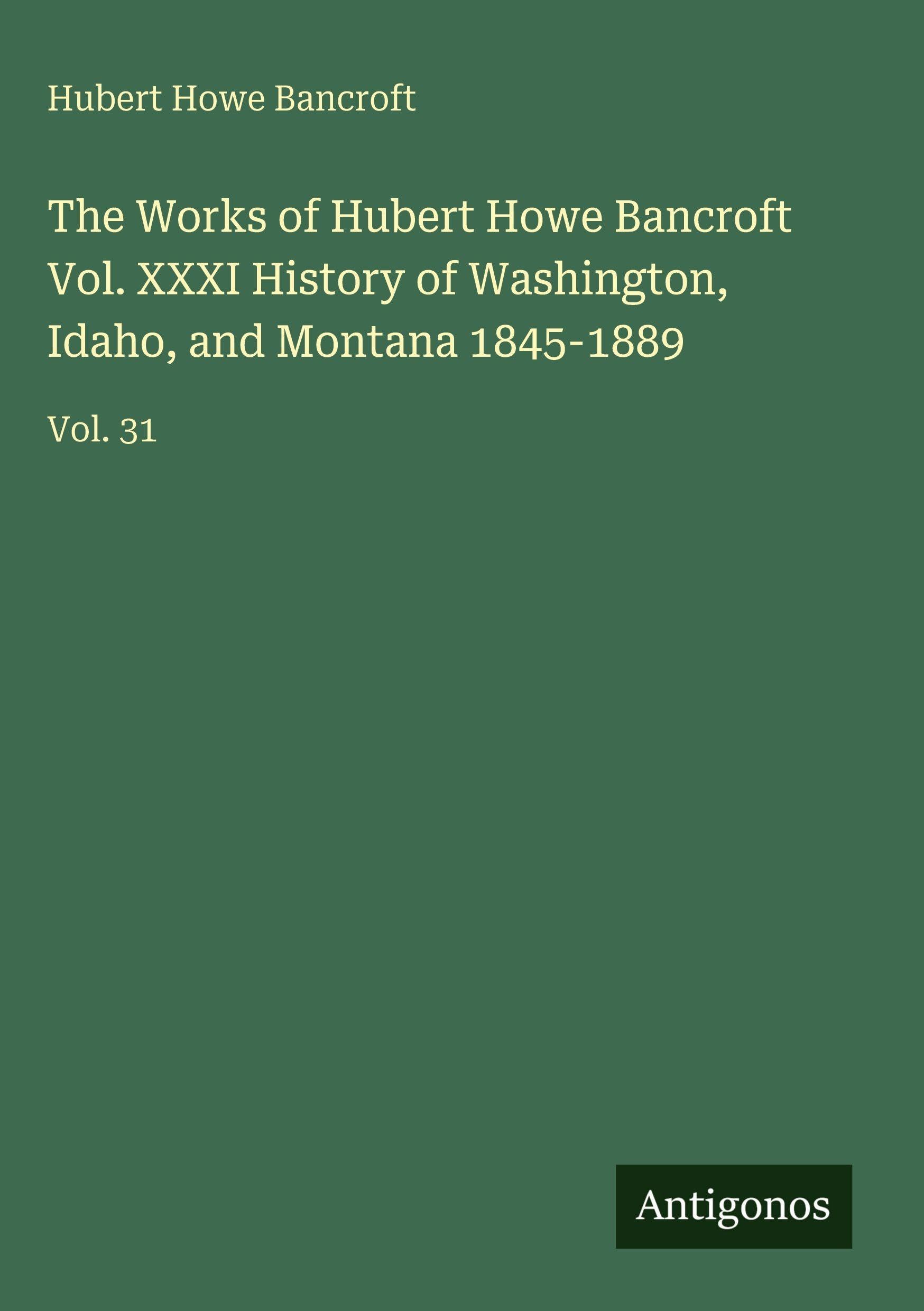 The Works of Hubert Howe Bancroft Vol. XXXI History of Washington, Idaho, and Montana 1845-1889: Vol. 31