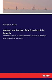 Opinions and Practice of the Founders of the Republic: The administration of Abraham Lincoln sustained by the sages and heroes of the revolution