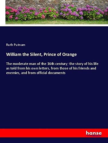 William the Silent, Prince of Orange: The moderate man of the 16th century; the story of his life as told from his own letters, from those of his friends and enemies, and from official documents