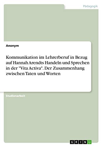 Anonym Kommunikation Im Lehrerberuf In Bezug Auf Hannah Arendts Handeln Und Sprechen In Der Vita Activa. Der Zusammenhang Zwischen Taten Und Worten