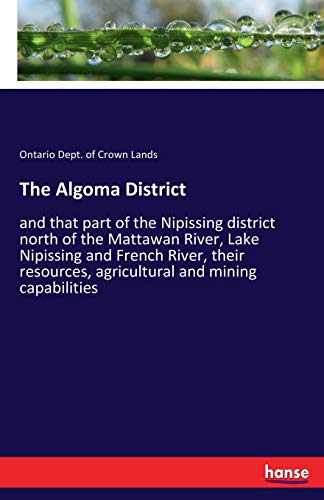 The Algoma District: and that part of the Nipissing district north of the Mattawan River, Lake Nipissing and French River, their resources, agricultural and mining capabilities