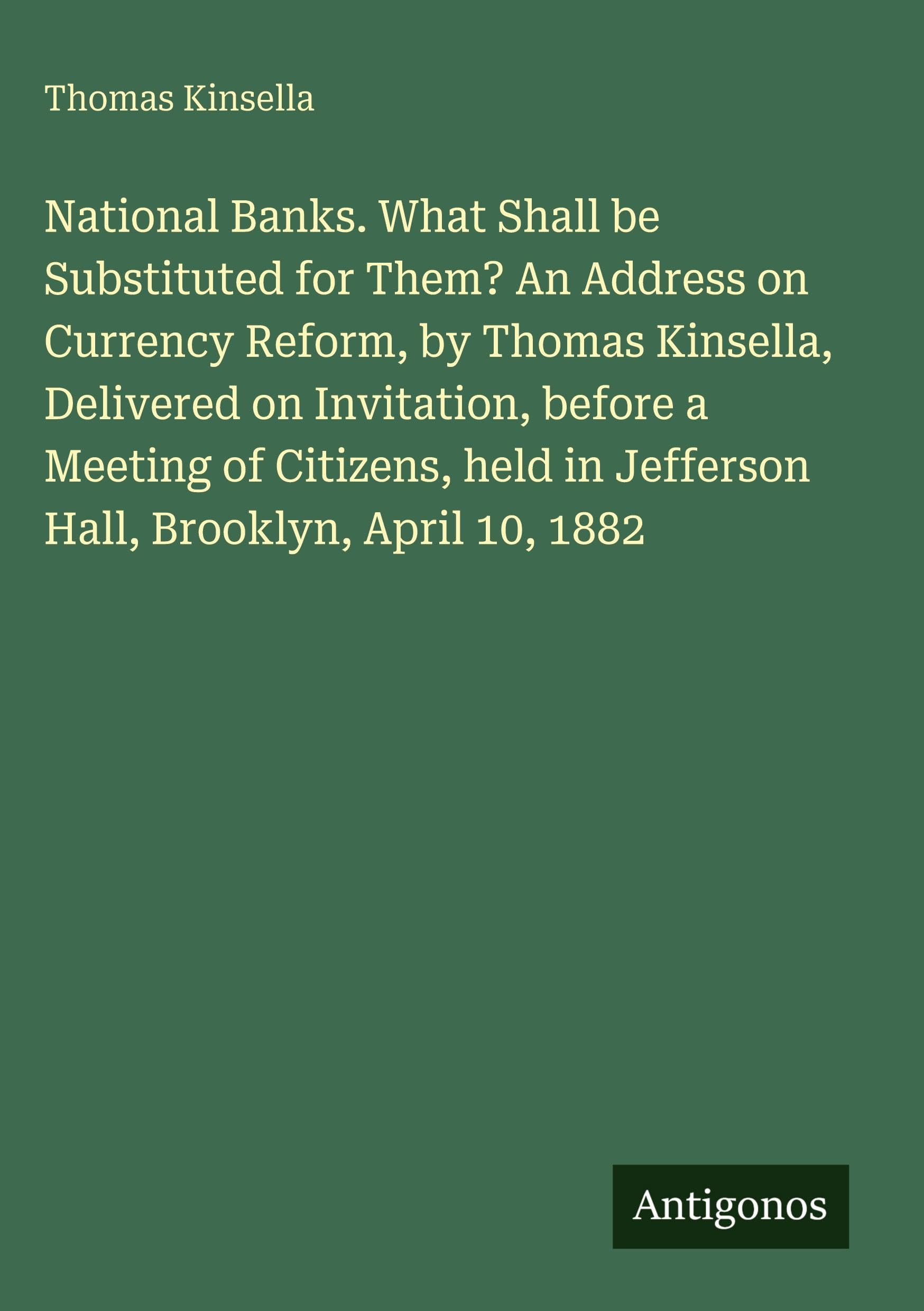 National Banks. What Shall be Substituted for Them? An Address on Currency Reform, by Thomas Kinsella, Delivered on Invitation, before a Meeting of ... in Jefferson Hall, Brooklyn, April 10, 1882