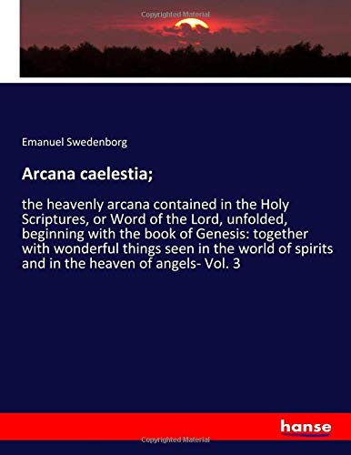 Arcana caelestia;: the heavenly arcana contained in the Holy Scriptures, or Word of the Lord, unfolded, beginning with the book of Genesis: together ... spirits and in the heaven of angels- Vol. 3