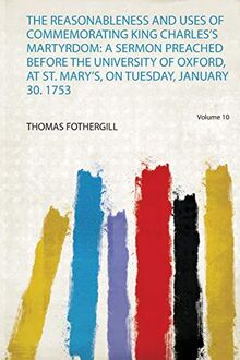 Reasonableness and Uses of Commemorating King Charles's Mart: a Sermon Preached Before the University of Oxford, at St. Mary's, on Tuesday, January 30. 1753