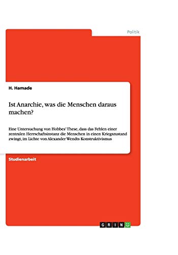 Ist Anarchie, was die Menschen daraus machen?: Eine Untersuchung von Hobbes' These, dass das Fehlen einer zentralen Herrschaftsinstanz die Menschen in ... Lichte von Alexander Wendts Konstruktivismus