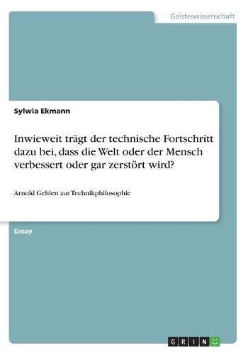 Inwieweit trägt der technische Fortschritt dazu bei, dass die Welt oder der Mensch verbessert oder gar zerstört wird?: Arnold Gehlen zur Technikphilosophie