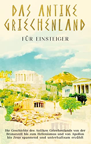 Das antike Griechenland für Einsteiger: Die Geschichte des Antiken Griechenlands von der Bronzezeit bis zum Hellenismus und von Apollon bis Zeus spannend und unterhaltsam erzählt