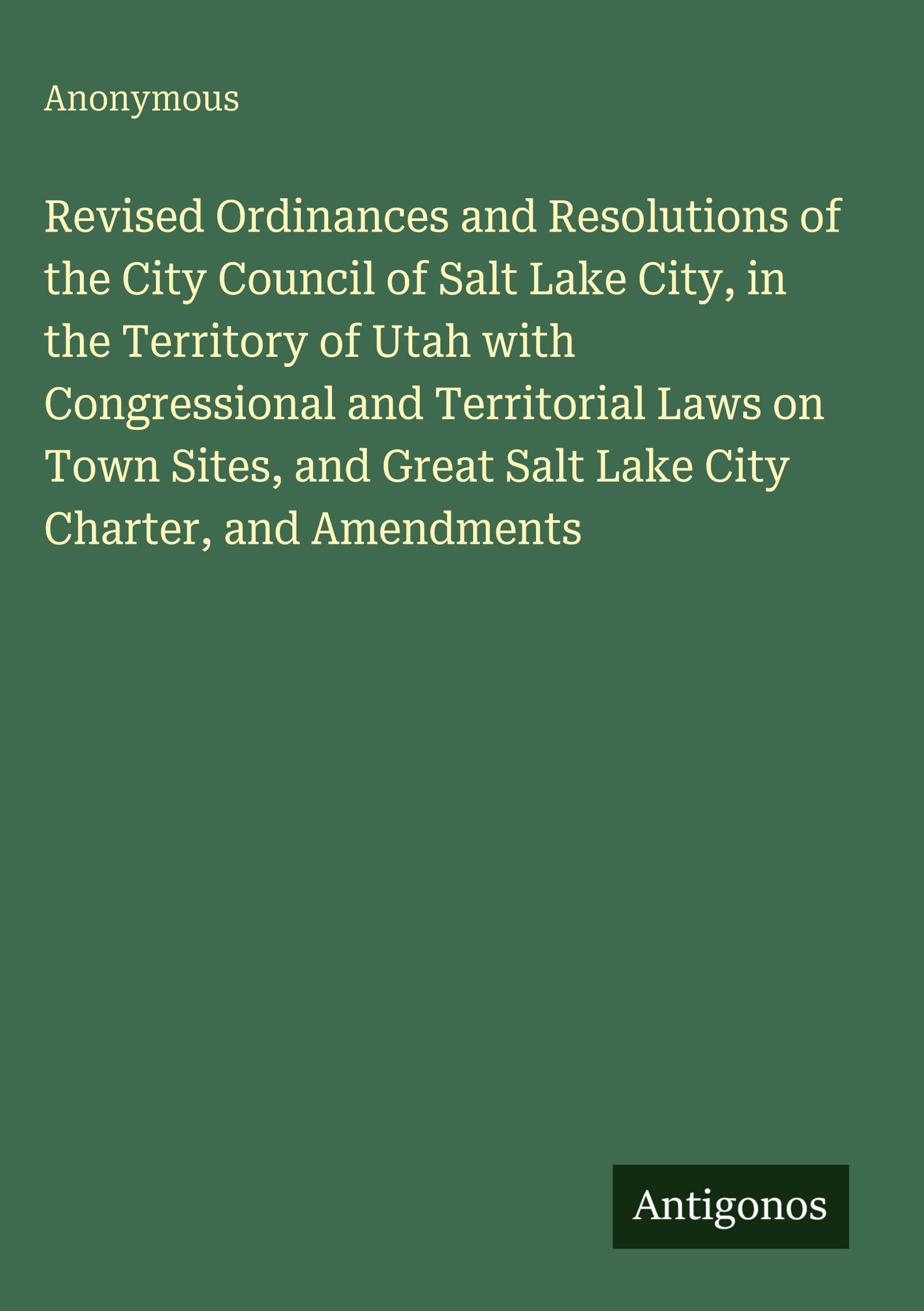 Revised Ordinances and Resolutions of the City Council of Salt Lake City, in the Territory of Utah with Congressional and Territorial Laws on Town ... Great Salt Lake City Charter, and Amendments