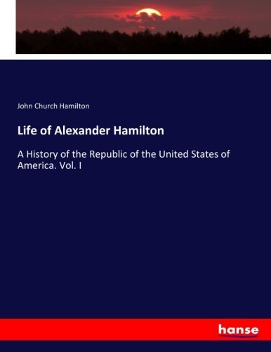Life of Alexander Hamilton: A History of the Republic of the United States of America. Vol. I