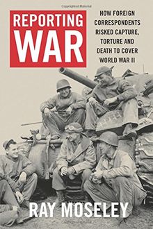Reporting War: How Foreign Correspondents Risked Capture, Torture and Death to Cover World War II