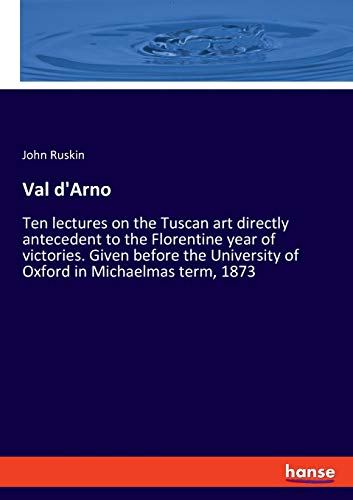 Val d'Arno: Ten lectures on the Tuscan art directly antecedent to the Florentine year of victories. Given before the University of Oxford in Michaelmas term, 1873