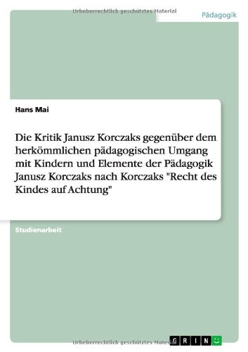 Die Kritik Janusz Korczaks gegenüber dem herkömmlichen pädagogischen Umgang mit Kindern und Elemente der Pädagogik Janusz Korczaks nach Korczaks Recht des Kindes auf Achtung