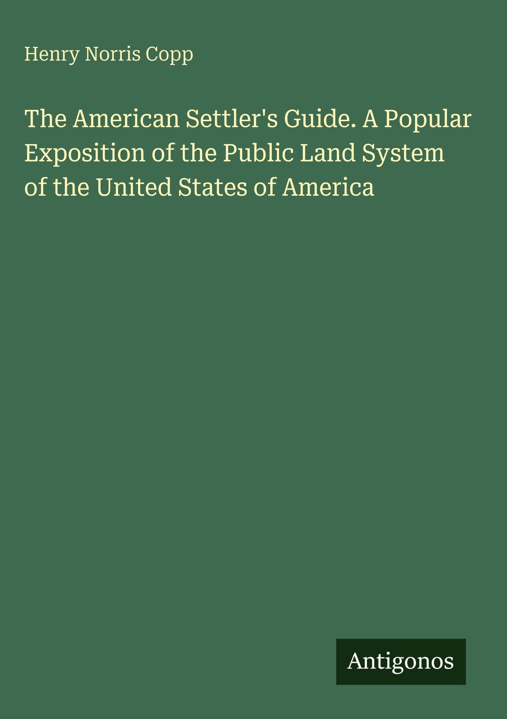 The American Settler's Guide. A Popular Exposition of the Public Land System of the United States of America