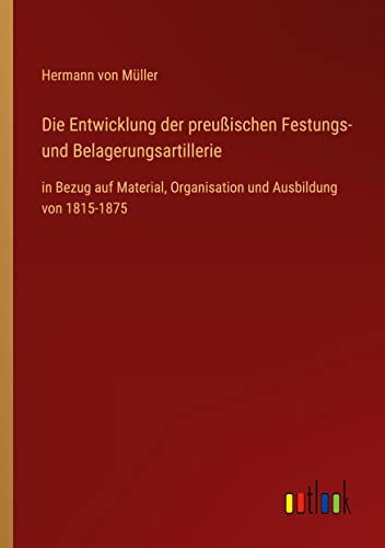 Die Entwicklung der preußischen Festungs- und Belagerungsartillerie: in Bezug auf Material, Organisation und Ausbildung von 1815-1875