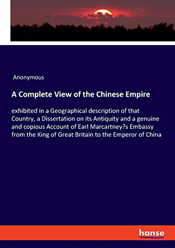 A Complete View of the Chinese Empire: exhibited in a Geographical description of that Country, a Dissertation on its Antiquity and a genuine and ... King of Great Britain to the Emperor of China