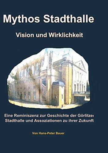 Mythos Stadthalle - Vision und Wirklichkeit: Eine Reminiszenz zur Geschichte der Görlitzer Stadthalle und Assoziationen zu ihrer Zukunft