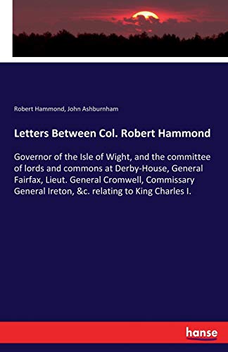 Letters Between Col. Robert Hammond: Governor of the Isle of Wight, and the committee of lords and commons at Derby-House, General Fairfax, Lieut. ... Ireton, &c. relating to King Charles I.