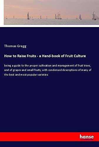 How to Raise Fruits - a Hand-book of Fruit Culture: being a guide to the proper cultivation and management of fruit trees, and of grapes and small ... many of the best and most popular varieties