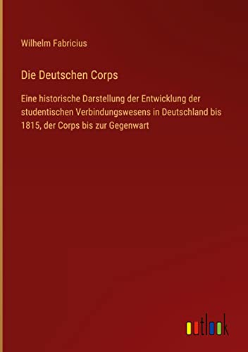 Die Deutschen Corps: Eine historische Darstellung der Entwicklung der studentischen Verbindungswesens in Deutschland bis 1815, der Corps bis zur Gegenwart