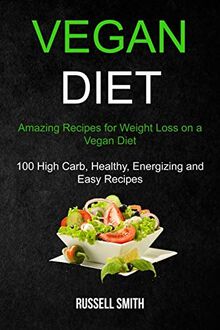 Vegan Diet: Amazing Recipes for Weight Loss on a Vegan Diet (100 High Carb, Healthy, Energizing and Easy Recipes)