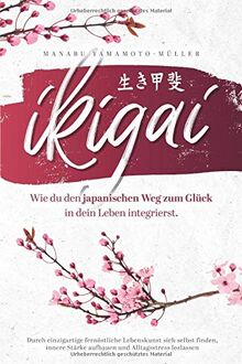 Ikigai – Wie du den japanischen Weg zum Glück in dein Leben integrierst: Durch einzigartige fernöstliche Lebenskunst sich selbst finden, innere Stärke aufbauen und Alltagsstress loslassen