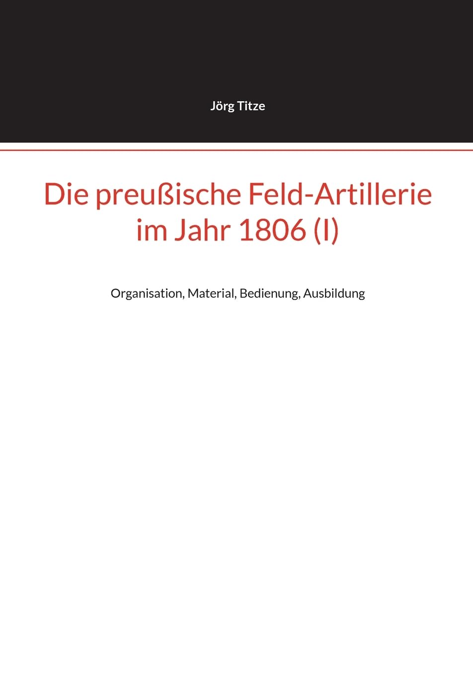Die preußische Feld-Artillerie im Jahr 1806 (I): Organisation, Material, Bedienung, Ausbildung (Beiträge zur altpreußischen Militärgeschichte bis 1806/07)