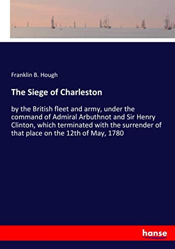 The Siege of Charleston: by the British fleet and army, under the command of Admiral Arbuthnot and Sir Henry Clinton, which terminated with the surrender of that place on the 12th of May, 1780