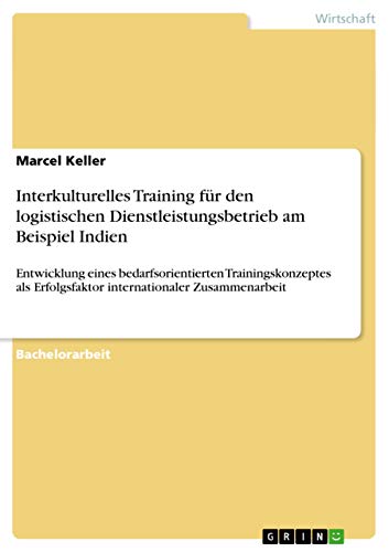 Interkulturelles Training für den logistischen Dienstleistungsbetrieb am Beispiel Indien: Entwicklung eines bedarfsorientierten Trainingskonzeptes als Erfolgsfaktor internationaler Zusammenarbeit
