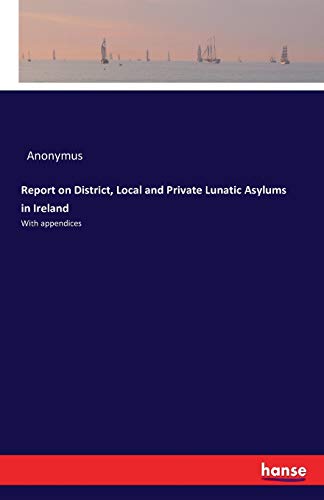 Report on District, Local and Private Lunatic Asylums in Ireland: With appendices
