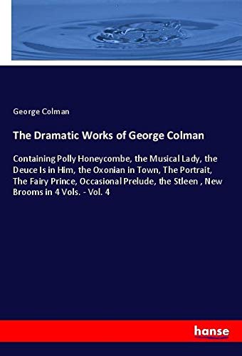 The Dramatic Works of George Colman: Containing Polly Honeycombe, the Musical Lady, the Deuce Is in Him, the Oxonian in Town, The Portrait, The Fairy ... the Stleen , New Brooms in 4 Vols. - Vol. 4