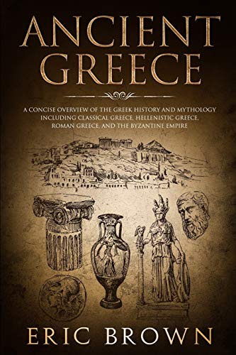 Eric Brown Ancient Greece, A Concise Overview Of The Greek History And Mythology Including Classical Greece, Hellenistic Greece, Roman Greece And The Byzantine