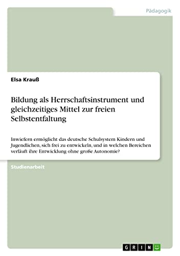 Bildung als Herrschaftsinstrument und gleichzeitiges Mittel zur freien Selbstentfaltung: Inwiefern ermöglicht das deutsche Schulsystem Kindern und ... ihre Entwicklung ohne große Autonomie?