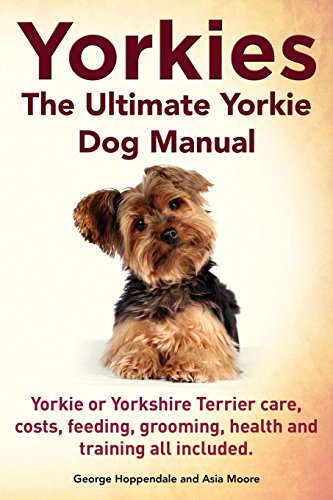 Yorkies. the Ultimate Yorkie Dog Manual. Yorkies or Yorkshire Terriers Care, Costs, Feeding, Grooming, Health and Training All Included