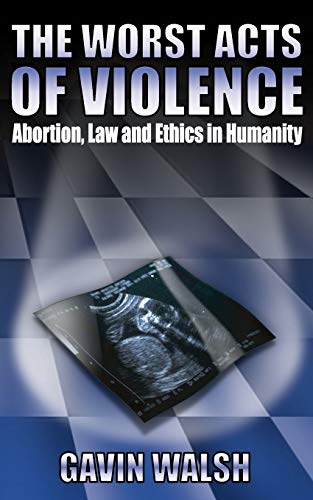 Gavin Walsh The Worst Acts Of Violence, Abortion, Law And Ethics In Humanity