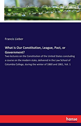 What is Our Constitution, League, Pact, or Government?: Two lectures on the Constitution of the United States concluding a course on the modern state, ... during the winter of 1860 and 1861, Vol. 1