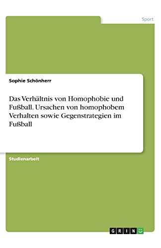 Das Verhältnis von Homophobie und Fußball. Ursachen von homophobem Verhalten sowie Gegenstrategien im Fußball