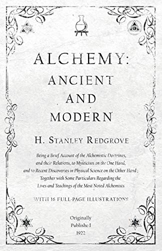 Alchemy: Ancient and Modern - Being a Brief Account of the Alchemistic Doctrines, and their Relations, to Mysticism on the One Hand, and to Recent ... Some Particulars Regarding the Lives and Te