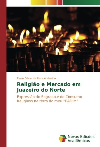 Religião e Mercado em Juazeiro do Norte: Expressão do Sagrado e do Consumo Religioso na terra do meu “PADIM”