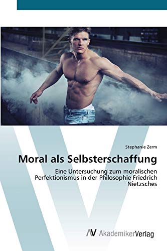 Moral als Selbsterschaffung: Eine Untersuchung zum moralischen Perfektionismus in der Philosophie Friedrich Nietzsches