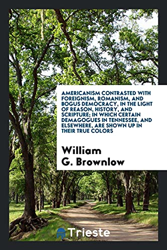 Americanism Contrasted with Foreignism, Romanism, and Bogus Democracy, in the Light of Reason, History, and Scripture; In Which Certain Demagogues in ... Elsewhere, Are Shown Up in Their True Colors