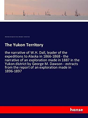 The Yukon Territory: the narrative of W.H. Dall, leader of the expeditions to Alaska in 1866-1868 - the narrative of an exploration made in 1887 in ... report of an exploration made in 1896-1897
