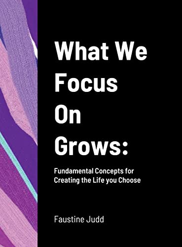 What We Focus On Grows: : Fundamental Concepts for Creating the Life you Choose