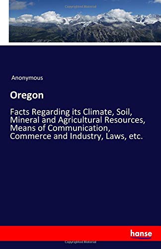 Oregon: Facts Regarding its Climate, Soil, Mineral and Agricultural Resources, Means of Communication, Commerce and Industry, Laws, etc.