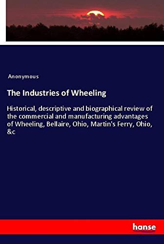 The Industries of Wheeling: Historical, descriptive and biographical review of the commercial and manufacturing advantages of Wheeling, Bellaire, Ohio, Martin's Ferry, Ohio, &c