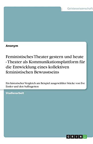 Feministisches Theater gestern und heute - Theater als Kommunikationsplattform für die Entwicklung eines kollektiven feministischen Bewusstseins: Ein ... Stücke von Eve Ensler und den Suffragetten