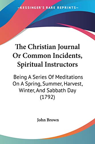 The Christian Journal Or Common Incidents, Spiritual Instructors: Being A Series Of Meditations On A Spring, Summer, Harvest, Winter, And Sabbath Day (1792)